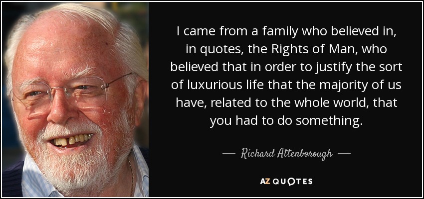 I came from a family who believed in, in quotes, the Rights of Man, who believed that in order to justify the sort of luxurious life that the majority of us have, related to the whole world, that you had to do something. - Richard Attenborough