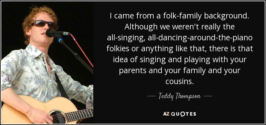 I came from a folk-family background. Although we weren't really the all-singing, all-dancing-around-the-piano folkies or anything like that, there is that idea of singing and playing with your parents and your family and your cousins. - Teddy Thompson