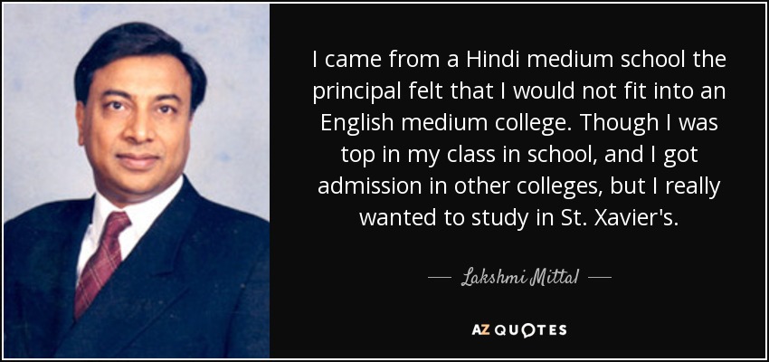 I came from a Hindi medium school the principal felt that I would not fit into an English medium college. Though I was top in my class in school, and I got admission in other colleges, but I really wanted to study in St. Xavier's. - Lakshmi Mittal