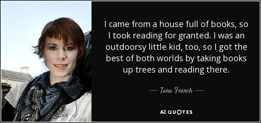 I came from a house full of books, so I took reading for granted. I was an outdoorsy little kid, too, so I got the best of both worlds by taking books up trees and reading there. - Tana French