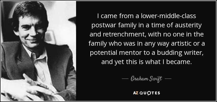 I came from a lower-middle-class postwar family in a time of austerity and retrenchment, with no one in the family who was in any way artistic or a potential mentor to a budding writer, and yet this is what I became. - Graham Swift