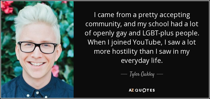 I came from a pretty accepting community, and my school had a lot of openly gay and LGBT-plus people. When I joined YouTube, I saw a lot more hostility than I saw in my everyday life. - Tyler Oakley