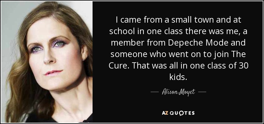I came from a small town and at school in one class there was me, a member from Depeche Mode and someone who went on to join The Cure. That was all in one class of 30 kids. - Alison Moyet