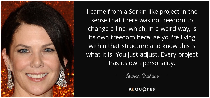 I came from a Sorkin-like project in the sense that there was no freedom to change a line, which, in a weird way, is its own freedom because you're living within that structure and know this is what it is. You just adjust. Every project has its own personality. - Lauren Graham