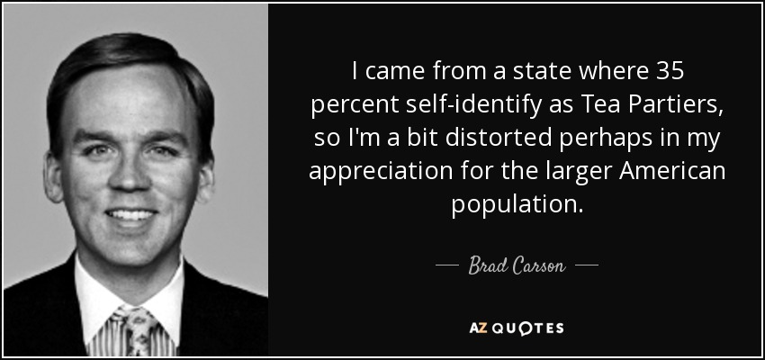I came from a state where 35 percent self-identify as Tea Partiers, so I'm a bit distorted perhaps in my appreciation for the larger American population. - Brad Carson