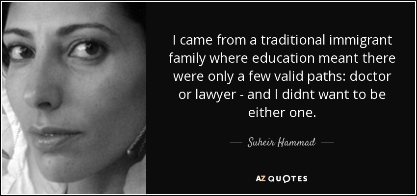 I came from a traditional immigrant family where education meant there were only a few valid paths: doctor or lawyer - and I didnt want to be either one. - Suheir Hammad