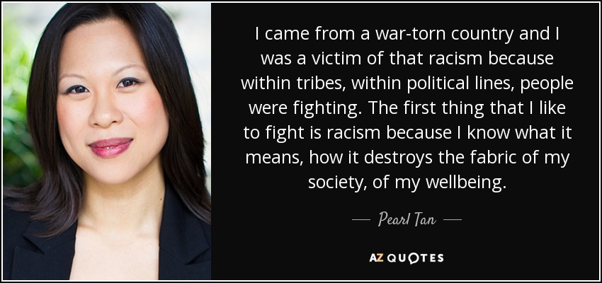 I came from a war-torn country and I was a victim of that racism because within tribes, within political lines, people were fighting. The first thing that I like to fight is racism because I know what it means, how it destroys the fabric of my society, of my wellbeing. - Pearl Tan