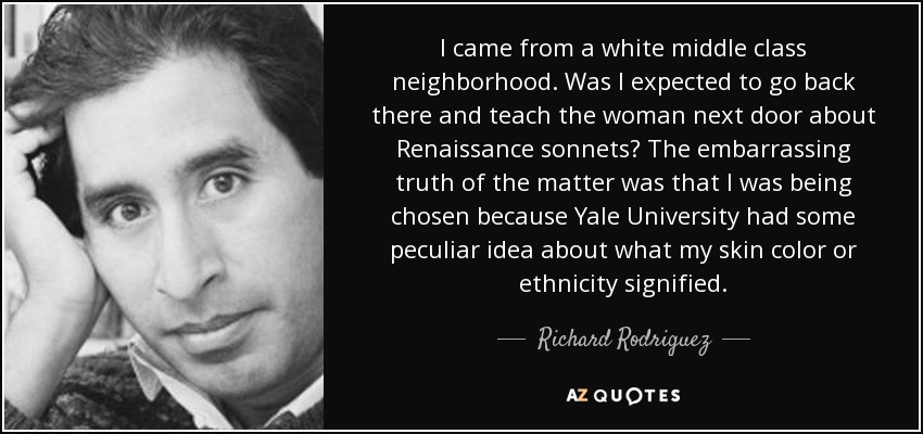I came from a white middle class neighborhood. Was I expected to go back there and teach the woman next door about Renaissance sonnets? The embarrassing truth of the matter was that I was being chosen because Yale University had some peculiar idea about what my skin color or ethnicity signified. - Richard Rodriguez