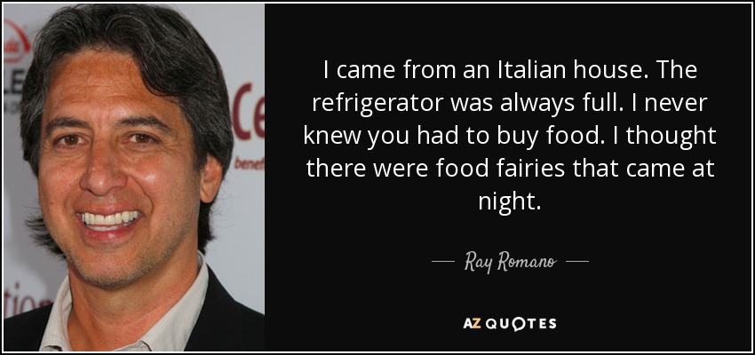I came from an Italian house. The refrigerator was always full. I never knew you had to buy food. I thought there were food fairies that came at night. - Ray Romano