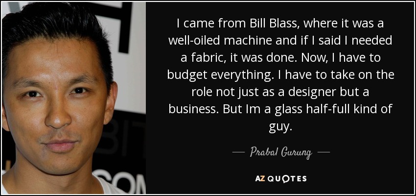 I came from Bill Blass, where it was a well-oiled machine and if I said I needed a fabric, it was done. Now, I have to budget everything. I have to take on the role not just as a designer but a business. But Im a glass half-full kind of guy. - Prabal Gurung