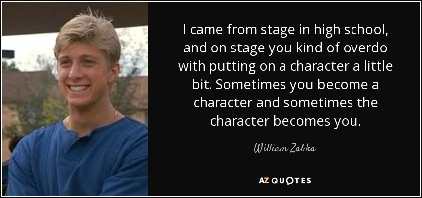 I came from stage in high school, and on stage you kind of overdo with putting on a character a little bit. Sometimes you become a character and sometimes the character becomes you. - William Zabka