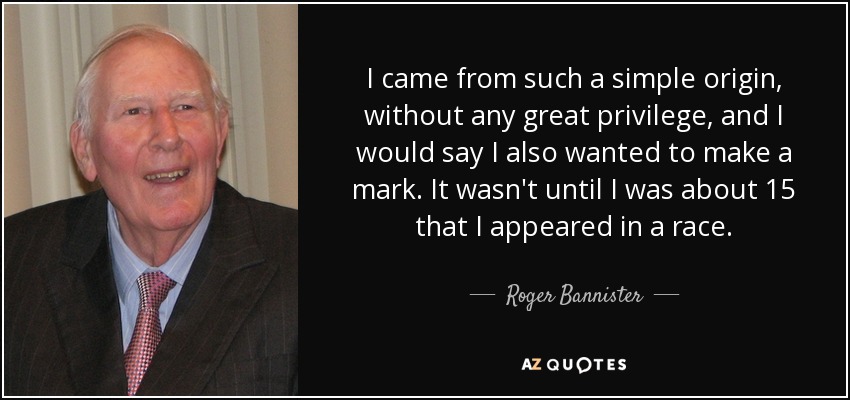 I came from such a simple origin, without any great privilege, and I would say I also wanted to make a mark. It wasn't until I was about 15 that I appeared in a race. - Roger Bannister