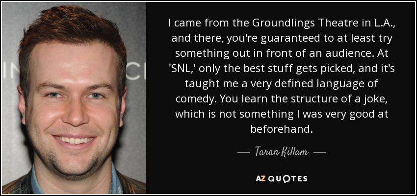 I came from the Groundlings Theatre in L.A., and there, you're guaranteed to at least try something out in front of an audience. At 'SNL,' only the best stuff gets picked, and it's taught me a very defined language of comedy. You learn the structure of a joke, which is not something I was very good at beforehand. - Taran Killam