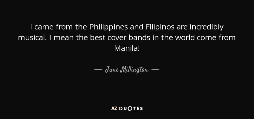 I came from the Philippines and Filipinos are incredibly musical. I mean the best cover bands in the world come from Manila! - June Millington