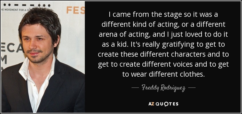 I came from the stage so it was a different kind of acting, or a different arena of acting, and I just loved to do it as a kid. It's really gratifying to get to create these different characters and to get to create different voices and to get to wear different clothes. - Freddy Rodriguez