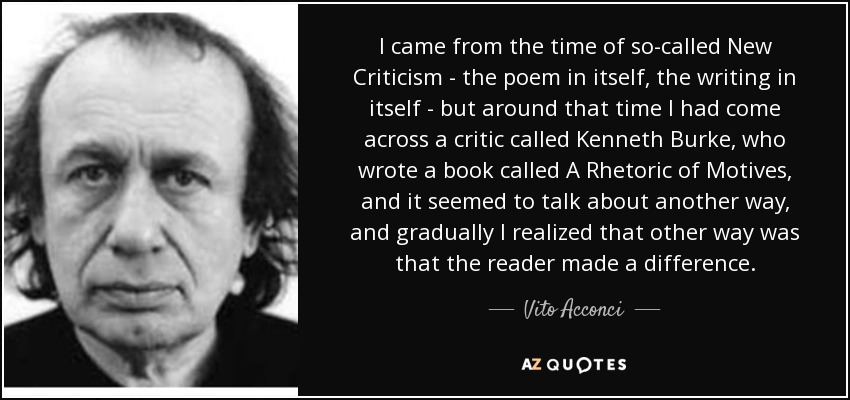 I came from the time of so-called New Criticism - the poem in itself, the writing in itself - but around that time I had come across a critic called Kenneth Burke, who wrote a book called A Rhetoric of Motives, and it seemed to talk about another way, and gradually I realized that other way was that the reader made a difference. - Vito Acconci