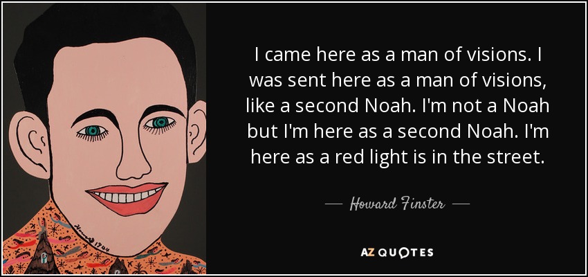 I came here as a man of visions. I was sent here as a man of visions, like a second Noah. I'm not a Noah but I'm here as a second Noah. I'm here as a red light is in the street. - Howard Finster