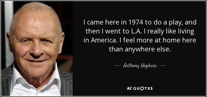I came here in 1974 to do a play, and then I went to L.A. I really like living in America. I feel more at home here than anywhere else. - Anthony Hopkins
