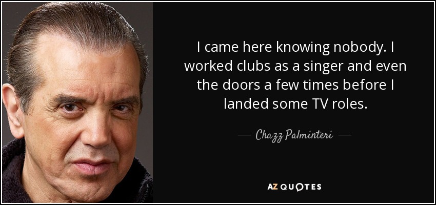 I came here knowing nobody. I worked clubs as a singer and even the doors a few times before I landed some TV roles. - Chazz Palminteri
