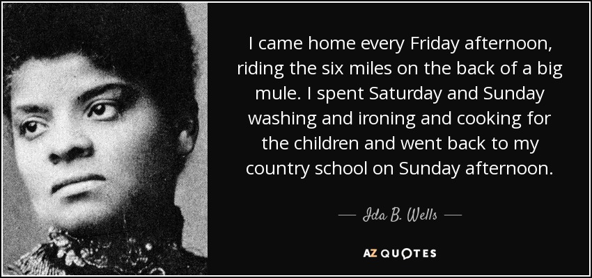 I came home every Friday afternoon, riding the six miles on the back of a big mule. I spent Saturday and Sunday washing and ironing and cooking for the children and went back to my country school on Sunday afternoon. - Ida B. Wells