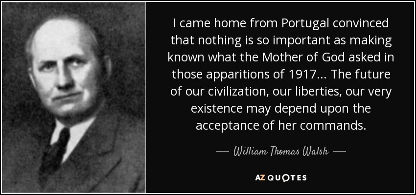 I came home from Portugal convinced that nothing is so important as making known what the Mother of God asked in those apparitions of 1917 . . . The future of our civilization, our liberties, our very existence may depend upon the acceptance of her commands. - William Thomas Walsh