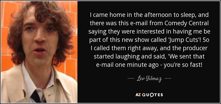 I came home in the afternoon to sleep, and there was this e-mail from Comedy Central saying they were interested in having me be part of this new show called 'Jump Cuts'! So I called them right away, and the producer started laughing and said, 'We sent that e-mail one minute ago - you're so fast! - Lev Yilmaz