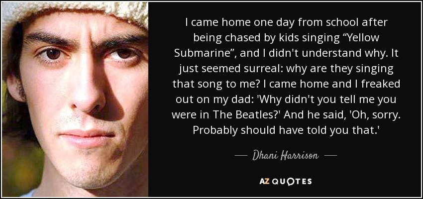 I came home one day from school after being chased by kids singing “Yellow Submarine”, and I didn't understand why. It just seemed surreal: why are they singing that song to me? I came home and I freaked out on my dad: 'Why didn't you tell me you were in The Beatles?' And he said, 'Oh, sorry. Probably should have told you that.' - Dhani Harrison