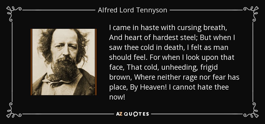 I came in haste with cursing breath, And heart of hardest steel; But when I saw thee cold in death, I felt as man should feel. For when I look upon that face, That cold, unheeding, frigid brown, Where neither rage nor fear has place, By Heaven! I cannot hate thee now! - Alfred Lord Tennyson
