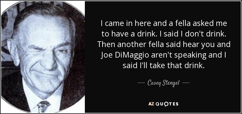 I came in here and a fella asked me to have a drink. I said I don't drink. Then another fella said hear you and Joe DiMaggio aren't speaking and I said I'll take that drink. - Casey Stengel