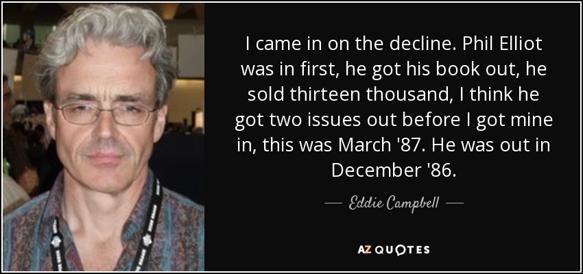 I came in on the decline. Phil Elliot was in first, he got his book out, he sold thirteen thousand, I think he got two issues out before I got mine in, this was March '87. He was out in December '86. - Eddie Campbell