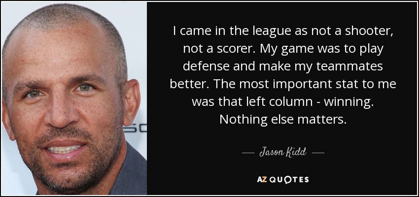 I came in the league as not a shooter, not a scorer. My game was to play defense and make my teammates better. The most important stat to me was that left column - winning. Nothing else matters. - Jason Kidd