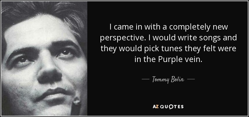 I came in with a completely new perspective. I would write songs and they would pick tunes they felt were in the Purple vein. - Tommy Bolin