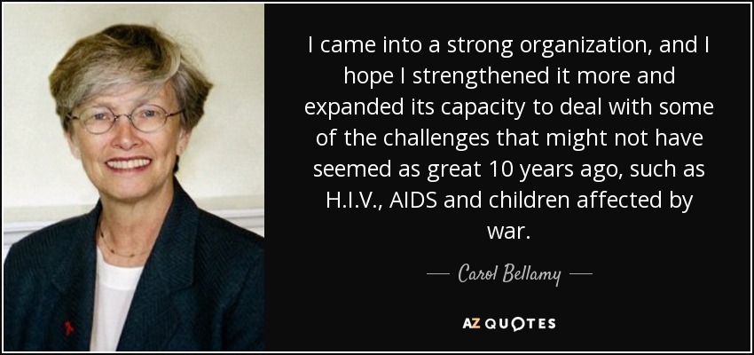 I came into a strong organization, and I hope I strengthened it more and expanded its capacity to deal with some of the challenges that might not have seemed as great 10 years ago, such as H.I.V., AIDS and children affected by war. - Carol Bellamy