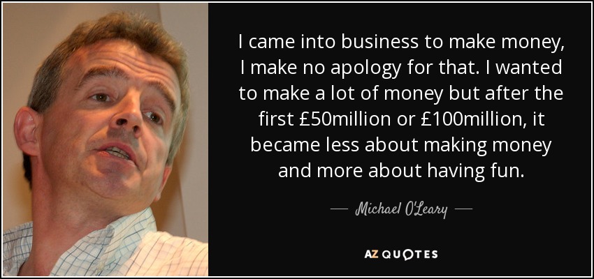 I came into business to make money, I make no apology for that. I wanted to make a lot of money but after the first £50million or £100million, it became less about making money and more about having fun. - Michael O'Leary