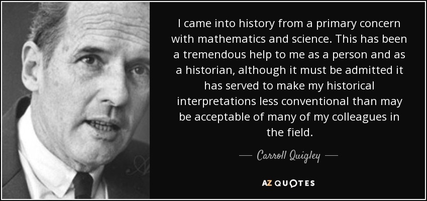 I came into history from a primary concern with mathematics and science. This has been a tremendous help to me as a person and as a historian, although it must be admitted it has served to make my historical interpretations less conventional than may be acceptable of many of my colleagues in the field. - Carroll Quigley