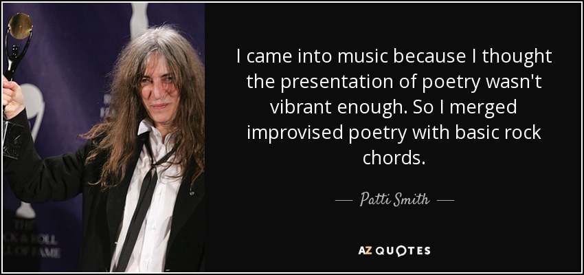 I came into music because I thought the presentation of poetry wasn't vibrant enough. So I merged improvised poetry with basic rock chords. - Patti Smith