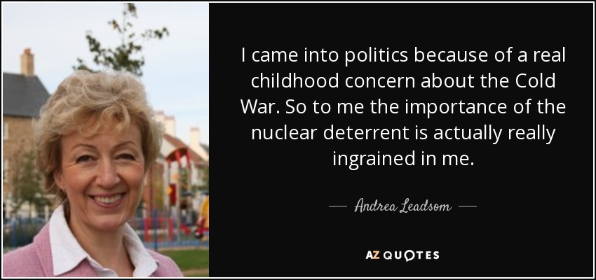 I came into politics because of a real childhood concern about the Cold War. So to me the importance of the nuclear deterrent is actually really ingrained in me. - Andrea Leadsom