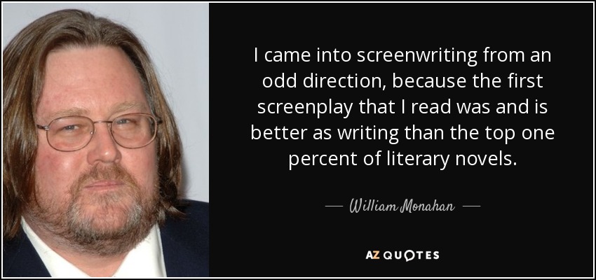 I came into screenwriting from an odd direction, because the first screenplay that I read was and is better as writing than the top one percent of literary novels. - William Monahan