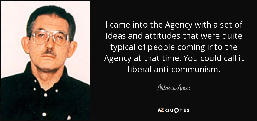 I came into the Agency with a set of ideas and attitudes that were quite typical of people coming into the Agency at that time. You could call it liberal anti-communism. - Aldrich Ames