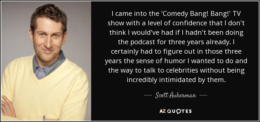 I came into the 'Comedy Bang! Bang!' TV show with a level of confidence that I don't think I would've had if I hadn't been doing the podcast for three years already. I certainly had to figure out in those three years the sense of humor I wanted to do and the way to talk to celebrities without being incredibly intimidated by them. - Scott Aukerman