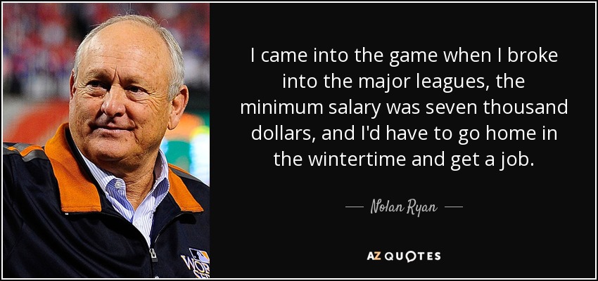 I came into the game when I broke into the major leagues, the minimum salary was seven thousand dollars, and I'd have to go home in the wintertime and get a job. - Nolan Ryan