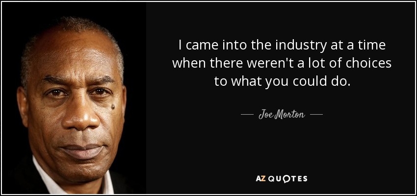 I came into the industry at a time when there weren't a lot of choices to what you could do. - Joe Morton