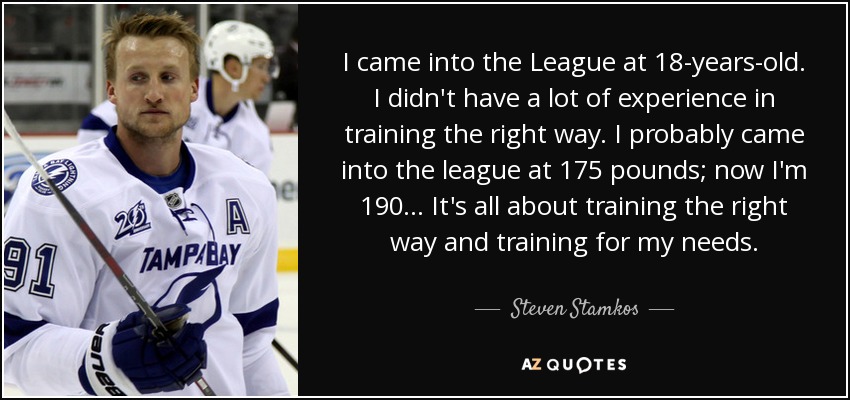 I came into the League at 18-years-old. I didn't have a lot of experience in training the right way. I probably came into the league at 175 pounds; now I'm 190 ... It's all about training the right way and training for my needs. - Steven Stamkos