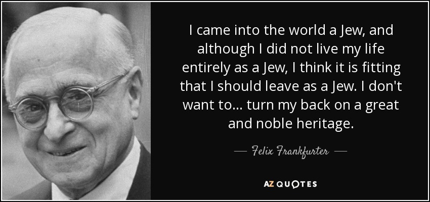 I came into the world a Jew, and although I did not live my life entirely as a Jew, I think it is fitting that I should leave as a Jew. I don't want to ... turn my back on a great and noble heritage. - Felix Frankfurter
