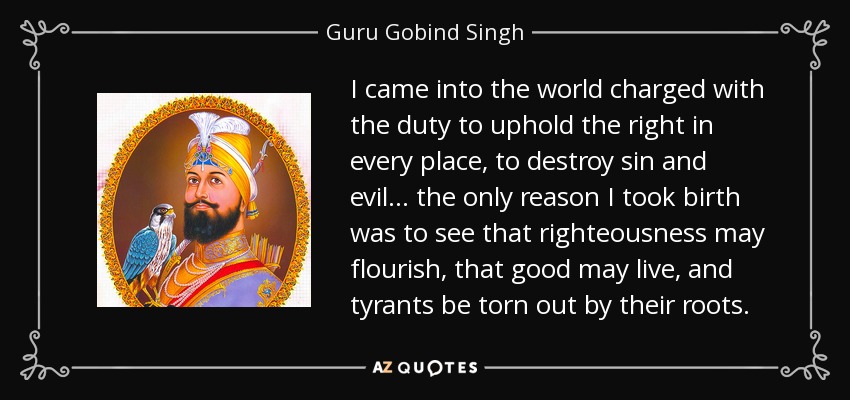 I came into the world charged with the duty to uphold the right in every place, to destroy sin and evil... the only reason I took birth was to see that righteousness may flourish, that good may live, and tyrants be torn out by their roots. - Guru Gobind Singh