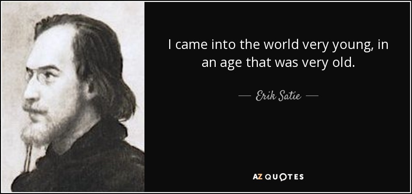 I came into the world very young, in an age that was very old. - Erik Satie