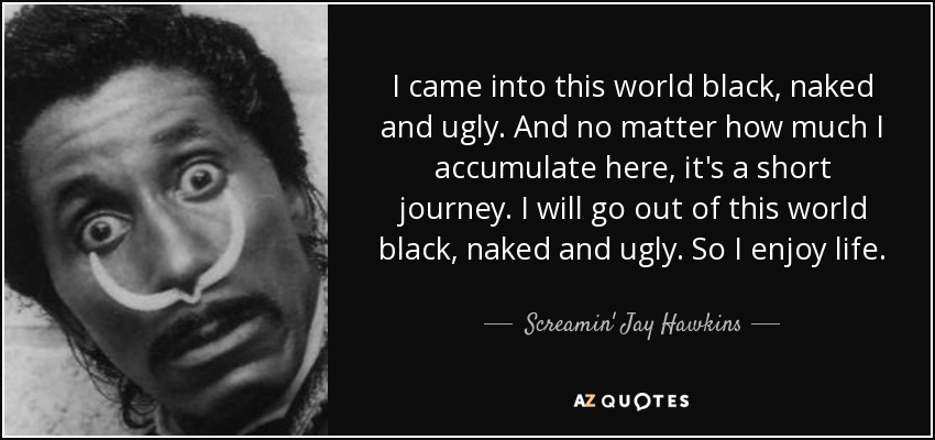 I came into this world black, naked and ugly. And no matter how much I accumulate here, it's a short journey. I will go out of this world black, naked and ugly. So I enjoy life. - Screamin' Jay Hawkins