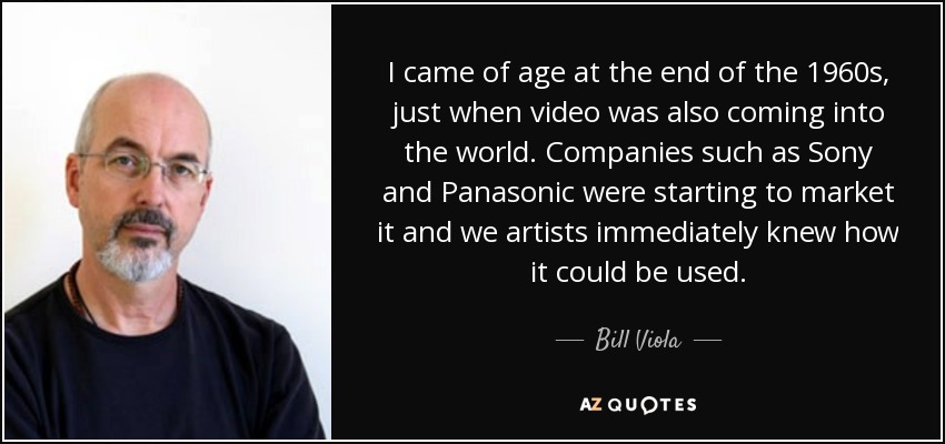 I came of age at the end of the 1960s, just when video was also coming into the world. Companies such as Sony and Panasonic were starting to market it and we artists immediately knew how it could be used. - Bill Viola