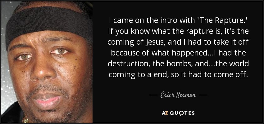 I came on the intro with 'The Rapture.' If you know what the rapture is, it's the coming of Jesus, and I had to take it off because of what happened...I had the destruction, the bombs, and...the world coming to a end, so it had to come off. - Erick Sermon