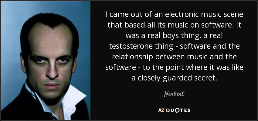 I came out of an electronic music scene that based all its music on software. It was a real boys thing, a real testosterone thing - software and the relationship between music and the software - to the point where it was like a closely guarded secret. - Herbert